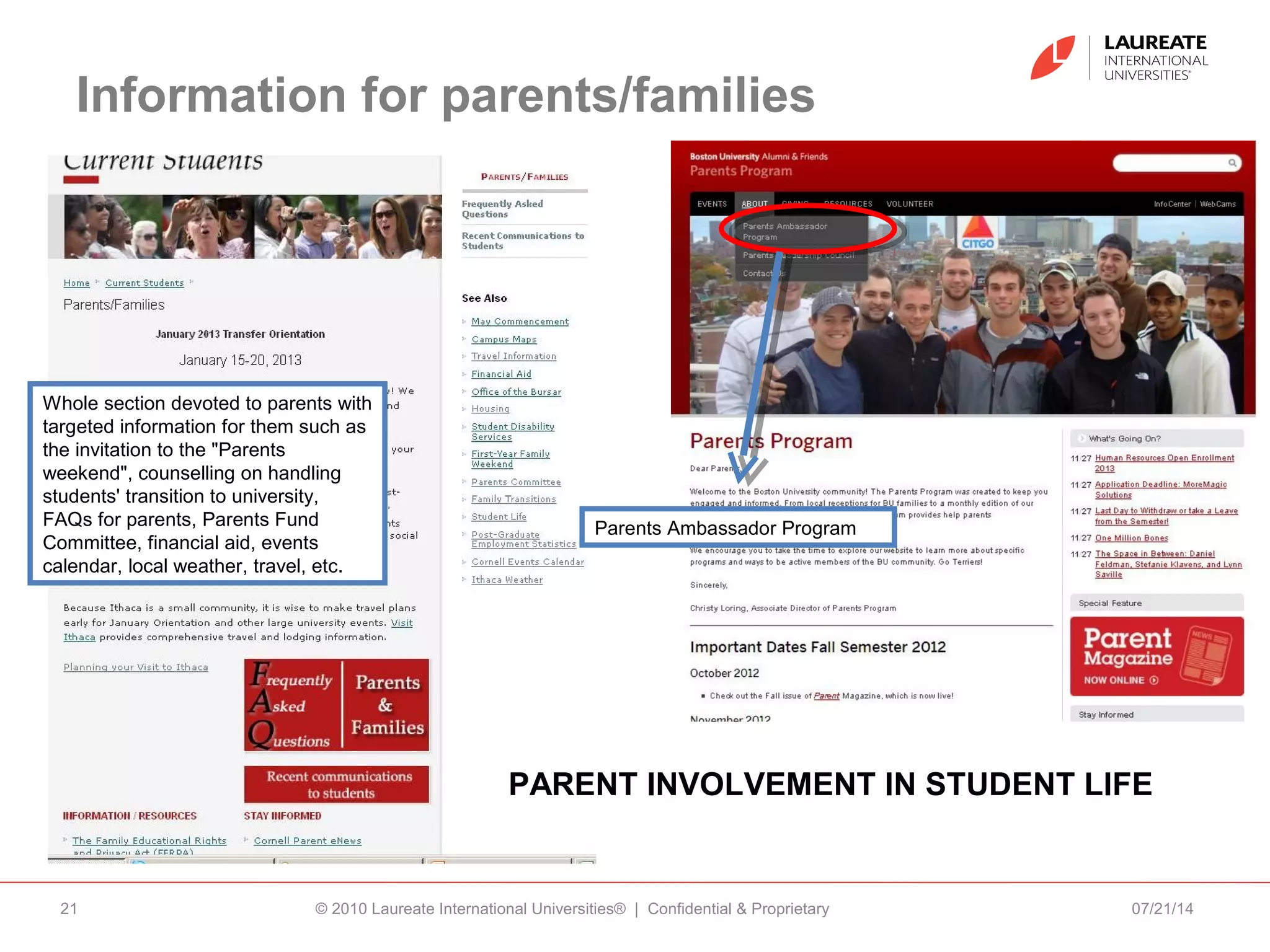 Information for parents/families
07/21/14© 2010 Laureate International Universities® | Confidential & Proprietary21
Whole section devoted to parents with
targeted information for them such as
the invitation to the "Parents
weekend", counselling on handling
students' transition to university,
FAQs for parents, Parents Fund
Committee, financial aid, events
calendar, local weather, travel, etc.
PARENT INVOLVEMENT IN STUDENT LIFE
Parents Ambassador Program
 
