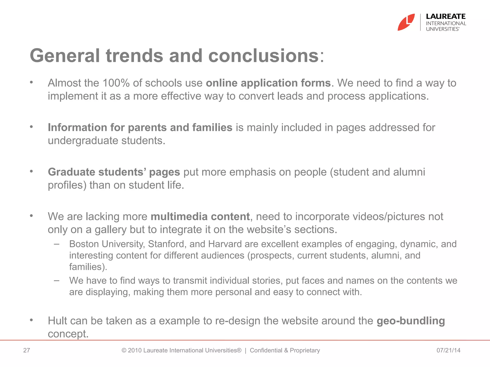 General trends and conclusions:
• Almost the 100% of schools use online application forms. We need to find a way to
implement it as a more effective way to convert leads and process applications.
• Information for parents and families is mainly included in pages addressed for
undergraduate students.
• Graduate students’ pages put more emphasis on people (student and alumni
profiles) than on student life.
• We are lacking more multimedia content, need to incorporate videos/pictures not
only on a gallery but to integrate it on the website’s sections.
– Boston University, Stanford, and Harvard are excellent examples of engaging, dynamic, and
interesting content for different audiences (prospects, current students, alumni, and
families).
– We have to find ways to transmit individual stories, put faces and names on the contents we
are displaying, making them more personal and easy to connect with.
• Hult can be taken as a example to re-design the website around the geo-bundling
concept.
07/21/14© 2010 Laureate International Universities® | Confidential & Proprietary27
 
