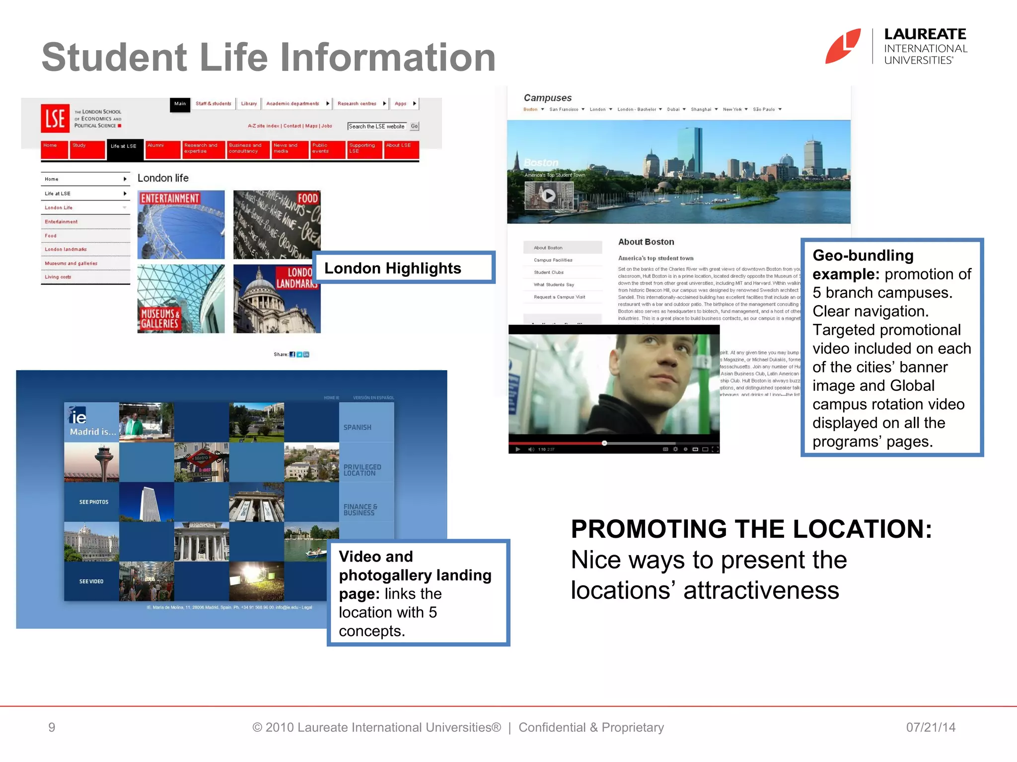 Student Life Information
07/21/14© 2010 Laureate International Universities® | Confidential & Proprietary9
PROMOTING THE LOCATION:
Nice ways to present the
locations’ attractiveness
Video and
photogallery landing
page: links the
location with 5
concepts.
Geo-bundling
example: promotion of
5 branch campuses.
Clear navigation.
Targeted promotional
video included on each
of the cities’ banner
image and Global
campus rotation video
displayed on all the
programs’ pages.
London Highlights
 