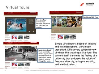 Virtual Tours
07/21/14© 2010 Laureate International Universities® | Confidential & Proprietary10
Freedom Tour
divided into 3
sections: our people,
our place and our
mission.
Around the Quad
Tour: sample the
diverse opportunities
at Stanford from a
snapshot of fellow
students passing
through the quad.
Simple virtual tours, based on images
and text descriptions. Very nicely
presented. Offer a very complete view
of what’s like studying at Stanford. The
content itself transmits the feeling of a
university that endorses the values of
freedom, diversity, entrepreneurship,
and intellectualism.
Residence Hall Tour
 