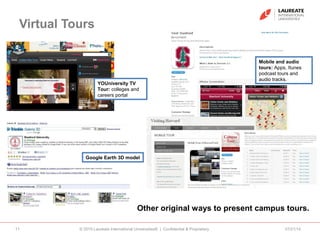 Virtual Tours
07/21/14© 2010 Laureate International Universities® | Confidential & Proprietary11
Other original ways to present campus tours.
Mobile and audio
tours: Apps, Itunes
podcast tours and
audio tracks.
Google Earth 3D model
YOUniversity TV
Tour: colleges and
careers portal
 