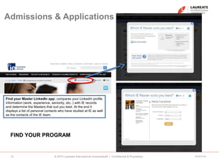 Admissions & Applications
07/21/14© 2010 Laureate International Universities® | Confidential & Proprietary12
FIND YOUR PROGRAM
Find your Master LinkedIn app: compares your LinkedIn profile
information (work, experience, seniority, etc..) with IE records
and determine the Masters that suit you best. At the end it
displays a list of personal contacts who have studied at IE as well
as the contacts of the IE team.
 