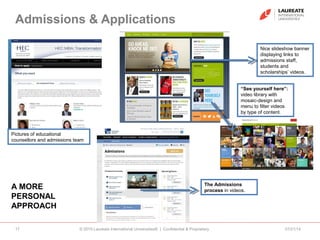 Admissions & Applications
07/21/14© 2010 Laureate International Universities® | Confidential & Proprietary17
A MORE
PERSONAL
APPROACH
Nice slideshow banner
displaying links to
admissions staff,
students and
scholarships’ videos.
Pictures of educational
counsellors and admissions team
“See yourself here”:
video library with
mosaic-design and
menu to filter videos
by type of content.
The Admissions
process in videos.
 