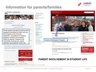Information for parents/families
07/21/14© 2010 Laureate International Universities® | Confidential & Proprietary21
Whole section devoted to parents with
targeted information for them such as
the invitation to the "Parents
weekend", counselling on handling
students' transition to university,
FAQs for parents, Parents Fund
Committee, financial aid, events
calendar, local weather, travel, etc.
PARENT INVOLVEMENT IN STUDENT LIFE
Parents Ambassador Program
 