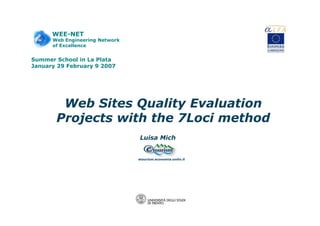 WEE-NET 
Web Engineering Network 
of Excellence 
Summer School in La Plata 
January 29 February 9 2007 
Web Sites Quality Evaluation 
Projects with the 7Loci method 
Luisa Mich 
etourism.economia.unitn.it 
 
