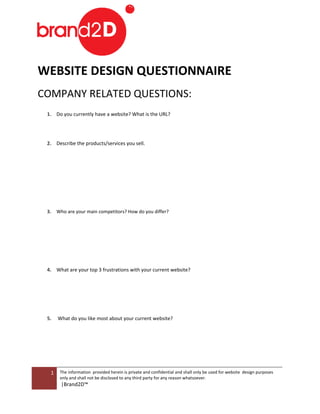 Print Form




WEB
  BSITE DESIG QUESTIONNAIRE
            GN U    O A
COM
  MPANY RELATE QUESTIONS:
             ED       N
 1. Do you current have a web
                 tly        bsite? What is the URL?




 2. Describe the pr
                  roducts/servic you sell.
                               ces




 3.   Who
      W are your main competito How do you differ?
                 m            ors?      o




 4. W
    What are your top 3 frustrations with your current website?
                                                         b




 5.   What do you li most abou your current website?
      W            ike       ut




  1    The information provided herein is private and confidential and shall only be u
                      n                              d                               used for website design purposes
                                                                                                    e
       only and shall not be disclosed t any third part for any reason whatsoever.
                                       to             ty             n
       |Brand2D™
 