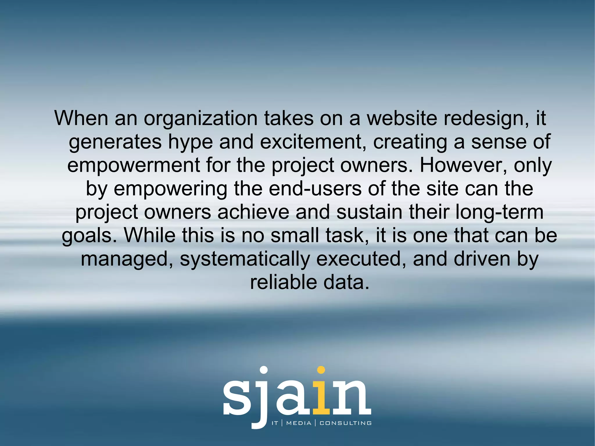 When an organization takes on a website redesign, it
generates hype and excitement, creating a sense of
empowerment for the project owners. However, only
by empowering the end-users of the site can the
project owners achieve and sustain their long-term
goals. While this is no small task, it is one that can be
managed, systematically executed, and driven by
reliable data.