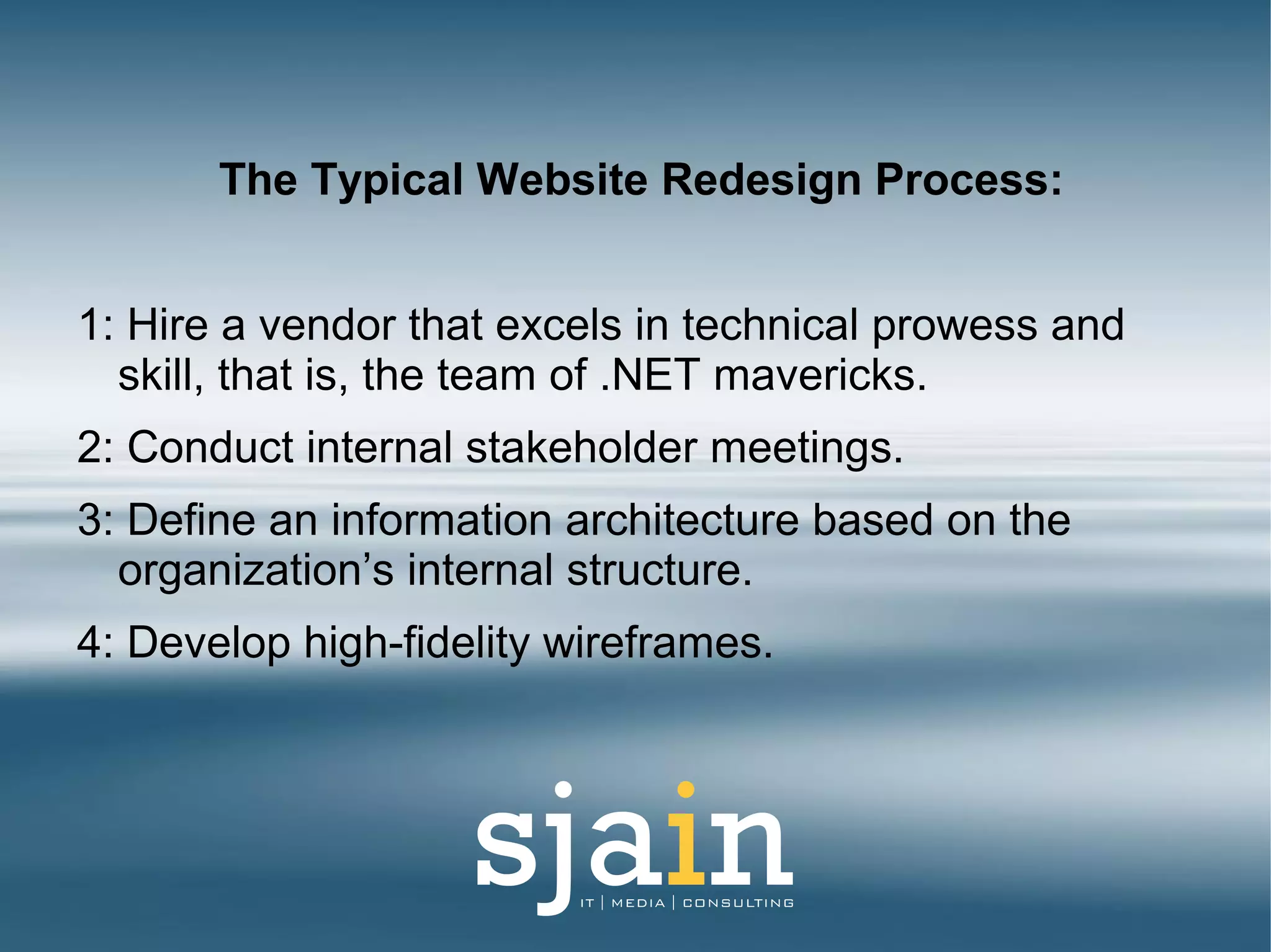 The Typical Website Redesign Process:
1: Hire a vendor that excels in technical prowess and
skill, that is, the team of .NET mavericks.
2: Conduct internal stakeholder meetings.
3: Define an information architecture based on the
organization’s internal structure.
4: Develop high-fidelity wireframes.