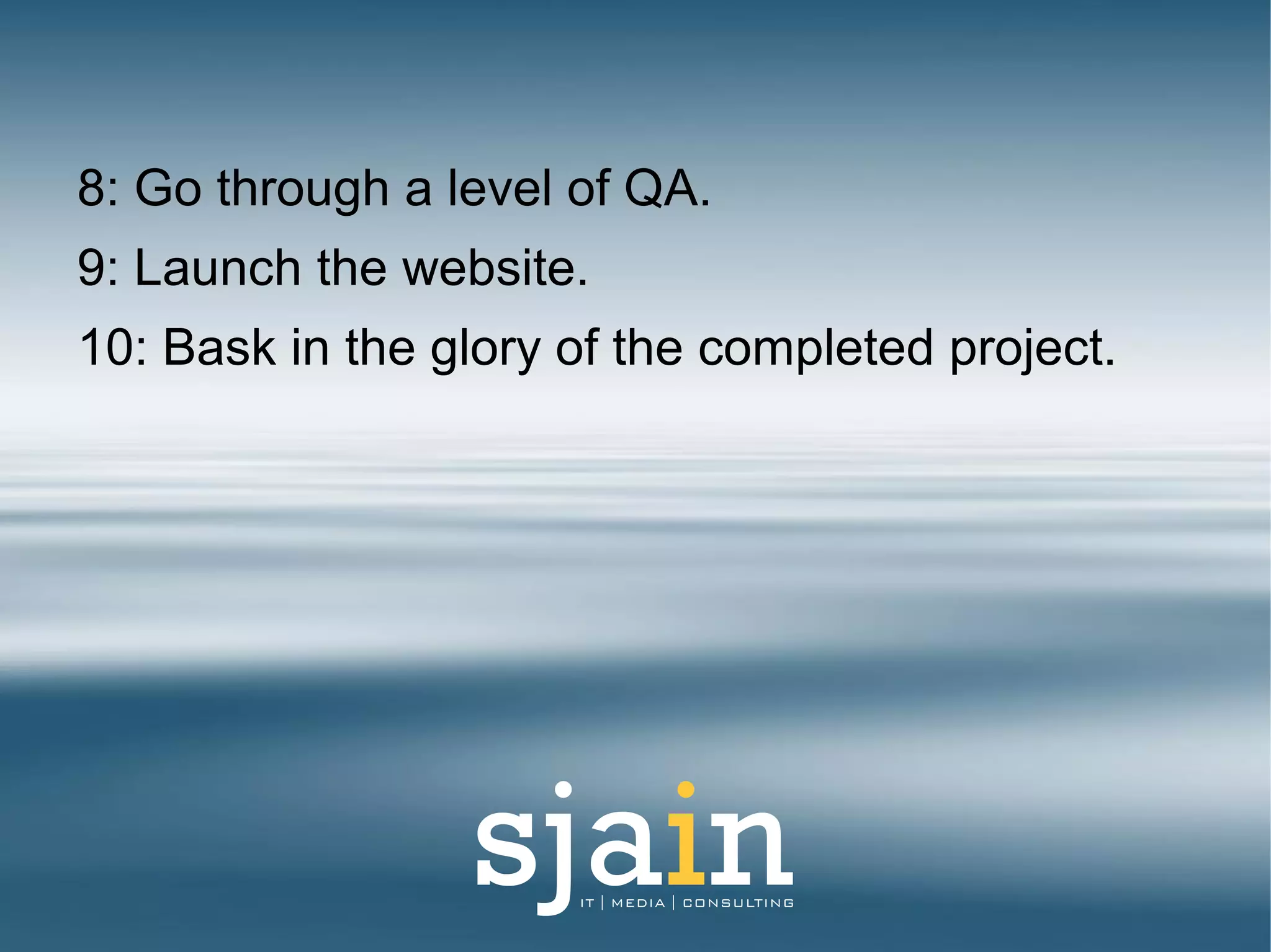 8: Go through a level of QA.
9: Launch the website.
10: Bask in the glory of the completed project.