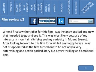 When I first saw the trailer for this film I was instantly excited and new
that I needed to go and see it. This was most likely because of my
interests in mountain climbing and my curiosity in Mount Everest.
After looking forward to this film for a while I am happy to say I was
not disappointed as the film turned out to be not only a very
entertaining and action packed story but a very thrilling and emotional
one.
3
WELCOME
PRODUCTS
MARKET
POSITION
FILM
ANALYSIS
FILM
REVIEW
TARGET
AUDIENCE
LEGAL+
ETHICAL
SURVEY
ANALYSIS
COMPETITORS
QUESTIONNAIRE
Film review p2
 