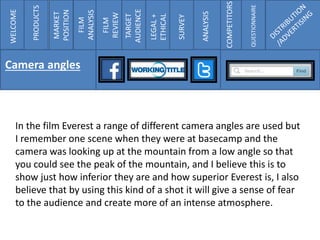 COMPETITORS
QUESTIONNAIRE
In the film Everest a range of different camera angles are used but
I remember one scene when they were at basecamp and the
camera was looking up at the mountain from a low angle so that
you could see the peak of the mountain, and I believe this is to
show just how inferior they are and how superior Everest is, I also
believe that by using this kind of a shot it will give a sense of fear
to the audience and create more of an intense atmosphere.
WELCOME
PRODUCTS
MARKET
POSITION
FILM
ANALYSIS
FILM
REVIEW
TARGET
AUDIENCE
LEGAL+
ETHICAL
SURVEY
ANALYSIS
COMPETITORS
QUESTIONNAIRE
Camera angles
 