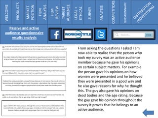 WELCOME
PRODUCTS
MARKET
POSITION
FILM
ANALYSIS
FILM
REVIEW
TARGET
AUDIENCE
LEGAL+
ETHICAL
SURVEY
ANALYSIS
COMPETITORS
QUESTIONNAIRE
Passive and active
audience questionnaire
results analysis
From asking the questions I asked I am
now able to realise that the person who
took my survey was an active audience
member because he gave his opinions
on certain subject matters. For example
the person gave his opinions on how
women were presented and he believed
they were presented in a good way and
he also gave reasons for why he thought
this. The guy also gave his opinions on
dead bodies and the age rating. Because
the guy gave his opinion throughout the
survey it proves that he belongs to an
active audience.
 