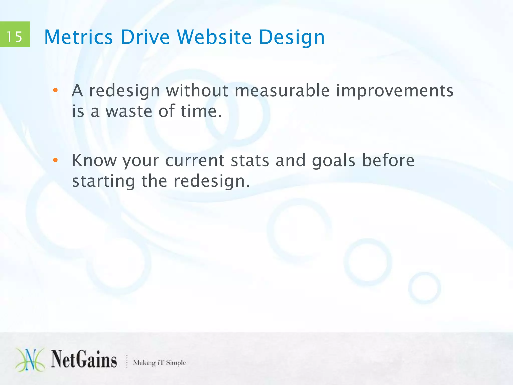 15

Metrics Drive Website Design
• A redesign without measurable improvements
is a waste of time.
• Know your current stats and goals before
starting the redesign.

 