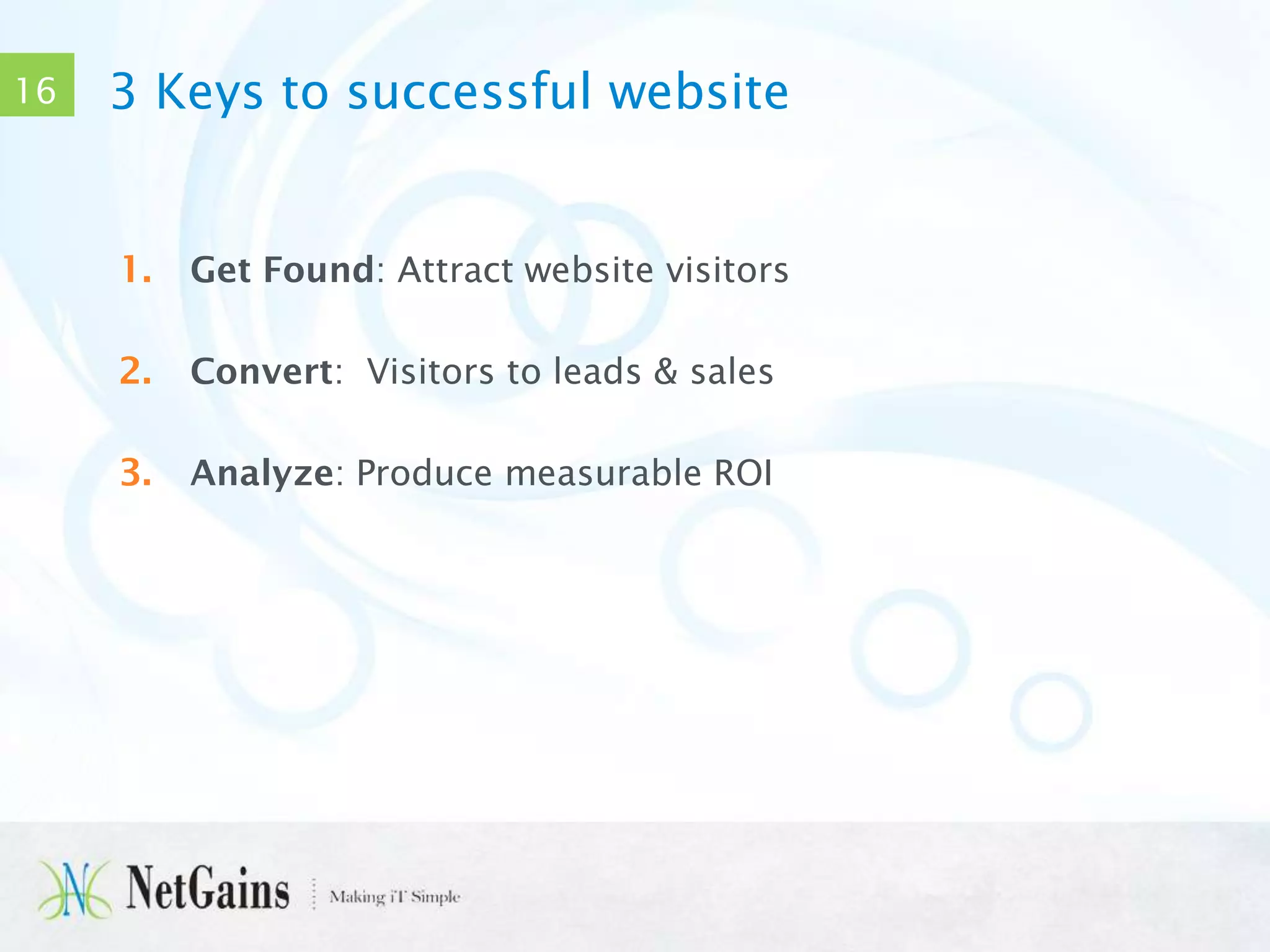 16

3 Keys to successful website

1.

Get Found: Attract website visitors

2.

Convert: Visitors to leads & sales

3.

Analyze: Produce measurable ROI

 