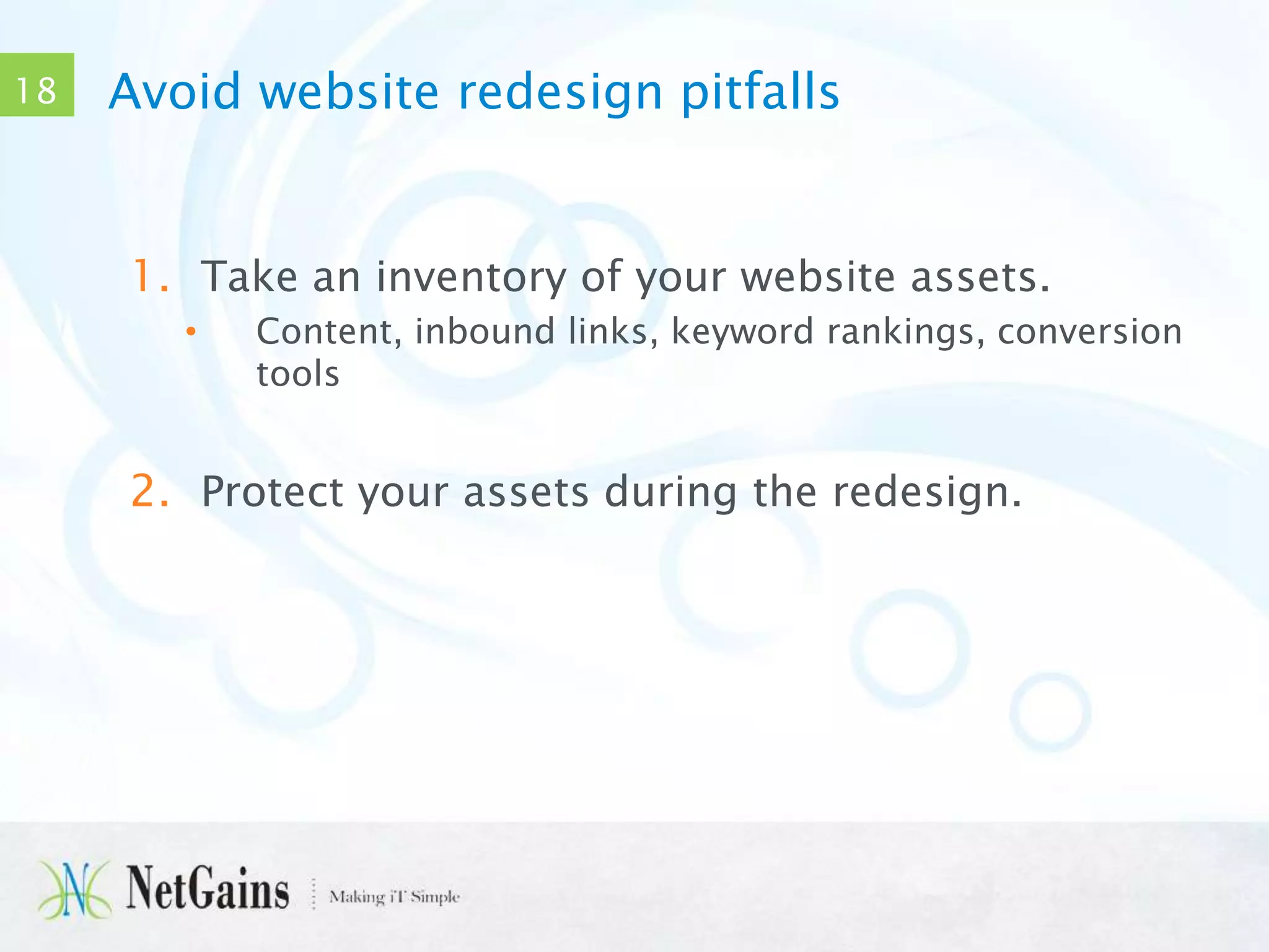 18

Avoid website redesign pitfalls

1. Take an inventory of your website assets.
•

Content, inbound links, keyword rankings, conversion
tools

2. Protect your assets during the redesign.

 