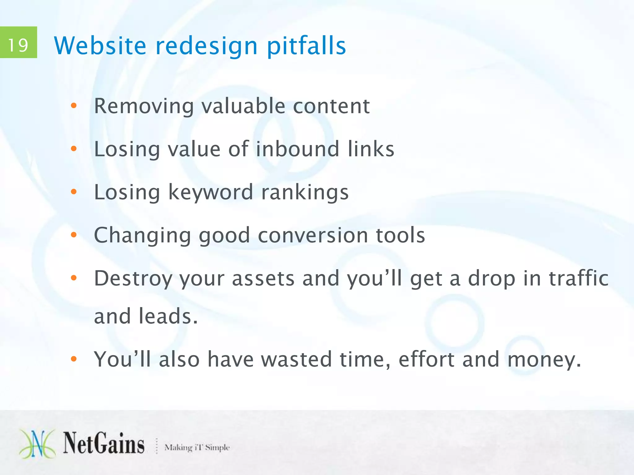 19

Website redesign pitfalls
• Removing valuable content
• Losing value of inbound links
• Losing keyword rankings

• Changing good conversion tools
• Destroy your assets and you’ll get a drop in traffic
and leads.

• You’ll also have wasted time, effort and money.

 