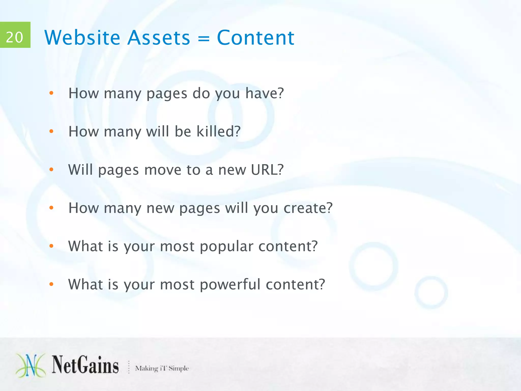 20

Website Assets = Content
• How many pages do you have?
• How many will be killed?
• Will pages move to a new URL?
• How many new pages will you create?
• What is your most popular content?
• What is your most powerful content?

 