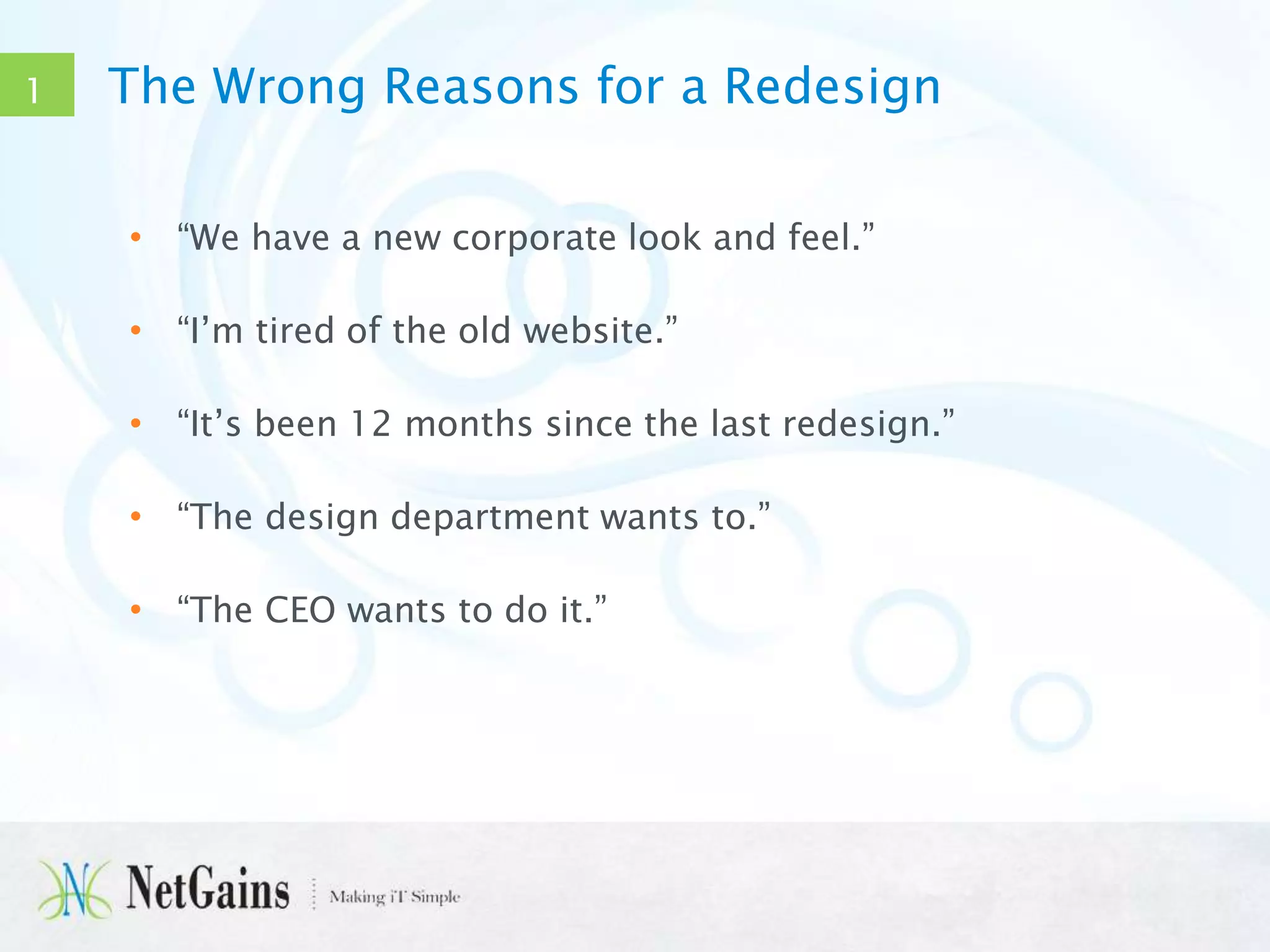 1

The Wrong Reasons for a Redesign
• “We have a new corporate look and feel.”
• “I’m tired of the old website.”
• “It’s been 12 months since the last redesign.”
• “The design department wants to.”
• “The CEO wants to do it.”

 