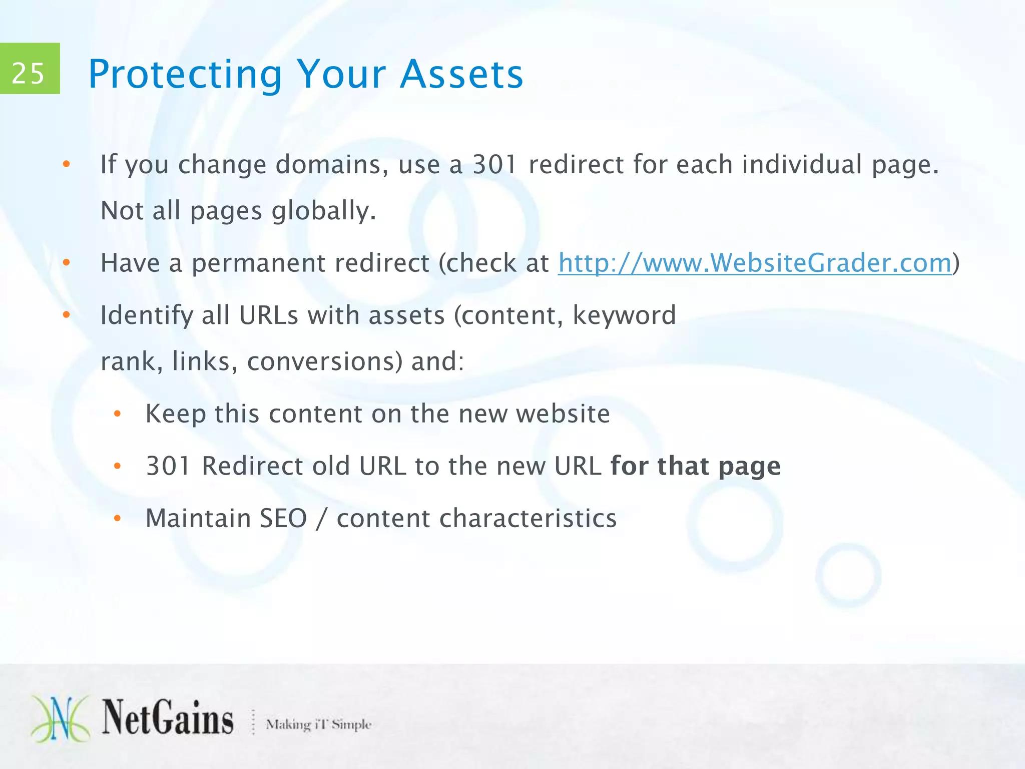 Protecting Your Assets

25
•

If you change domains, use a 301 redirect for each individual page.
Not all pages globally.

•

Have a permanent redirect (check at http://www.WebsiteGrader.com)

•

Identify all URLs with assets (content, keyword
rank, links, conversions) and:
• Keep this content on the new website
• 301 Redirect old URL to the new URL for that page
• Maintain SEO / content characteristics

 