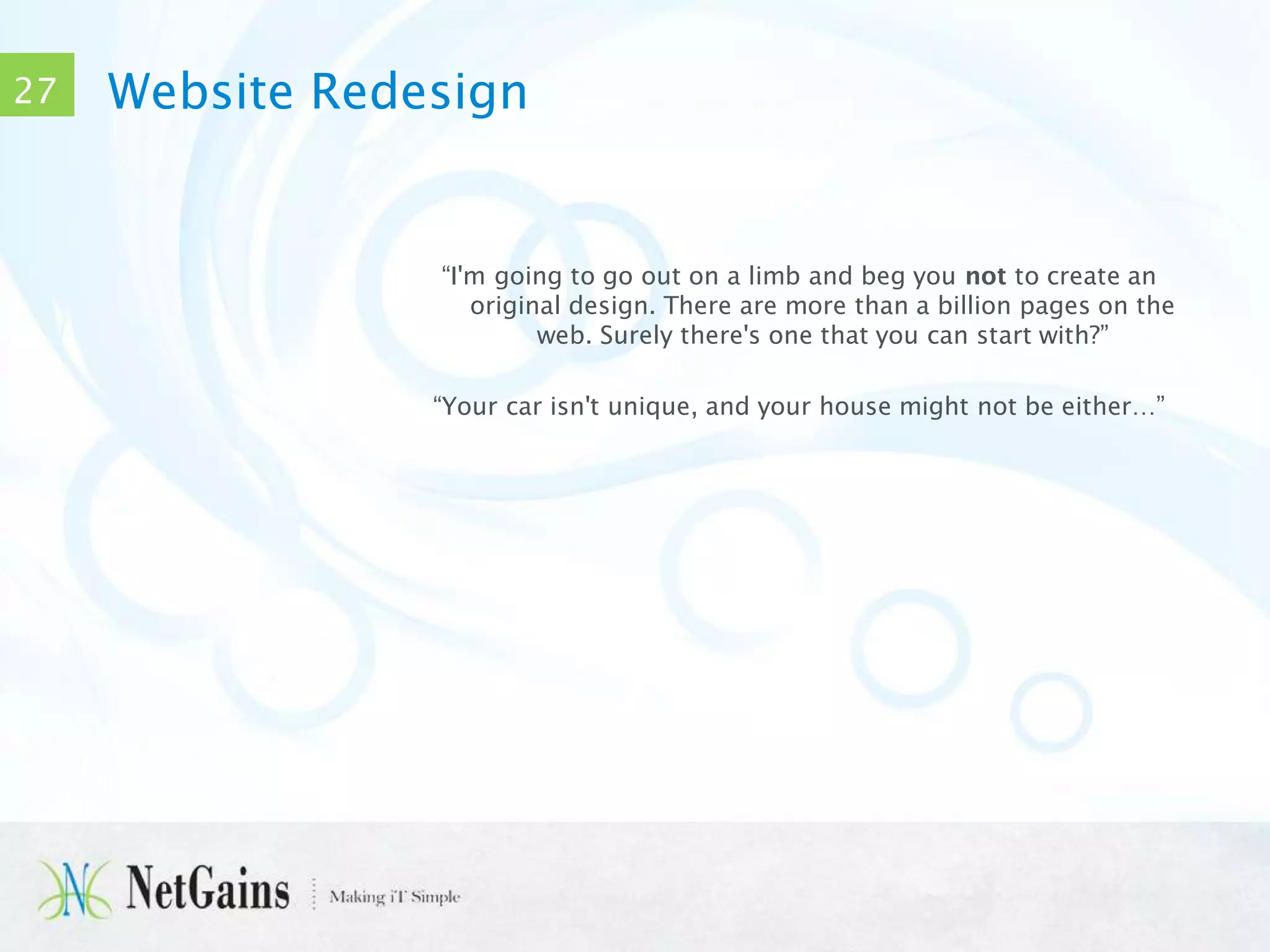 27

Website Redesign

“I'm going to go out on a limb and beg you not to create an
original design. There are more than a billion pages on the
web. Surely there's one that you can start with?”
“Your car isn't unique, and your house might not be either…”

 