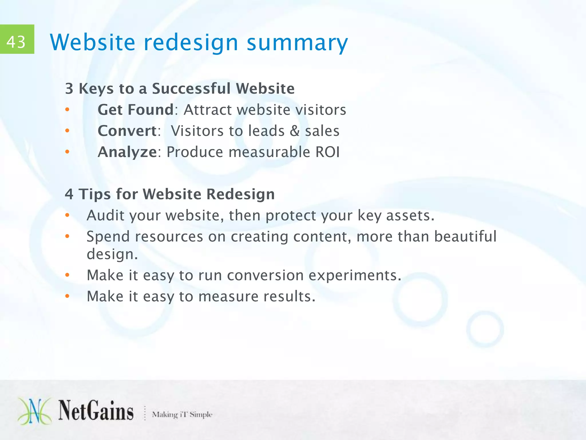 43

Website redesign summary
3 Keys to a Successful Website
•
Get Found: Attract website visitors
•
Convert: Visitors to leads & sales
•
Analyze: Produce measurable ROI
4 Tips for Website Redesign
• Audit your website, then protect your key assets.
• Spend resources on creating content, more than beautiful
design.
• Make it easy to run conversion experiments.
• Make it easy to measure results.

 