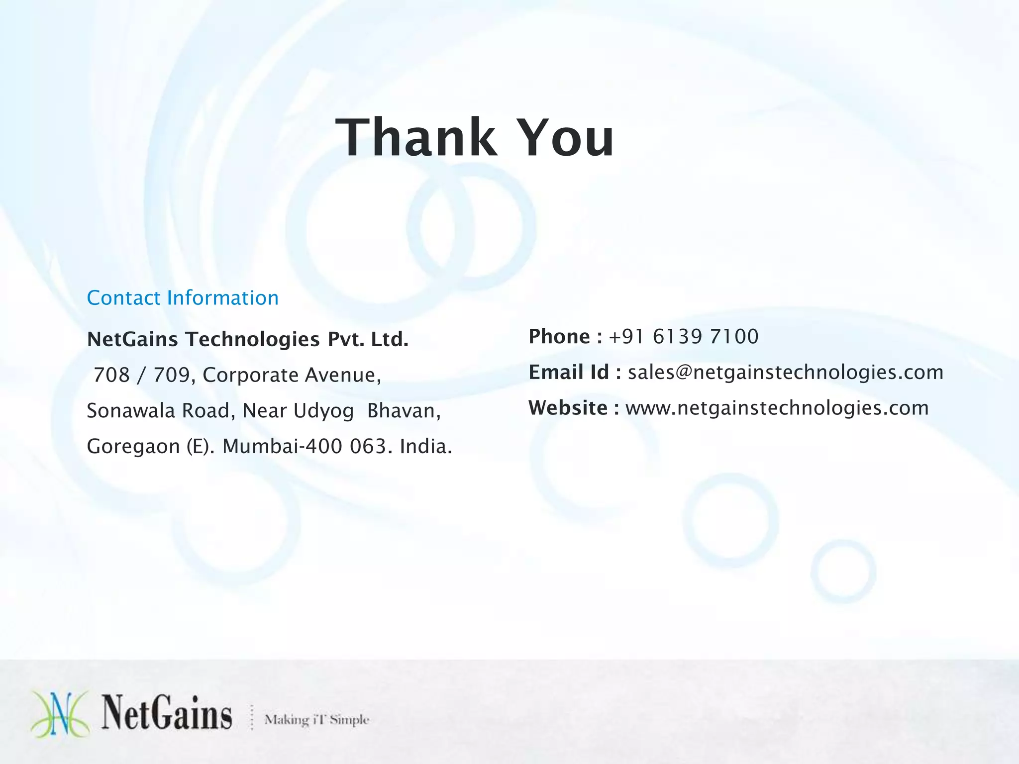 Thank You
Contact Information
NetGains Technologies Pvt. Ltd.

Phone : +91 6139 7100

708 / 709, Corporate Avenue,

Email Id : sales@netgainstechnologies.com

Sonawala Road, Near Udyog Bhavan,

Website : www.netgainstechnologies.com

Goregaon (E). Mumbai-400 063. India.

 