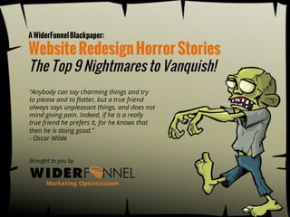 A WiderFunnel Blackpaper:

Website Redesign Horror Stories
The Top 9 Nightmares to Vanquish!
!“Anybody can say charming things and try
to please and to ﬂatter, but a true friend
always says unpleasant things, and does not
mind giving pain. Indeed, if he is a really
true friend he prefers it, for he knows that
then he is doing good.”
- Oscar Wilde
Brought to you by



Subscribe)to)the)WiderFunnel)Blog)for)more)marke8ng)strategies:))
www.WiderFunnel.com / tel: 604.800.6450 / iwant@WiderFunnel.com
h:p://www.widerfunnel.com/blog)
© 2013 WiderFunnel Marketing Inc. All rights reserved. Unauthorized reproduction is strictly prohibited.

 