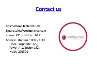 Contact us
Cosmolance Tech Pvt. Ltd
Email: sales@cosmolance.com
Phone: +91 – 8826636611
Address: Unit no. 1008B, 10th
Floor, Corporate Park,
Tower-A-1, Sector-142,
Noida-201301
 