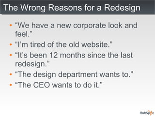 The Wrong Reasons for a Redesign “ We have a new corporate look and feel.” “ I’m tired of the old website.” “ It’s been 12 months since the last redesign.” “ The design department wants to.” “ The CEO wants to do it.” 