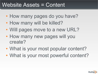 Website Assets = Content How many pages do you have? How many will be killed? Will pages move to a new URL? How many new pages will you create? What is your most popular content? What is your most powerful content? 