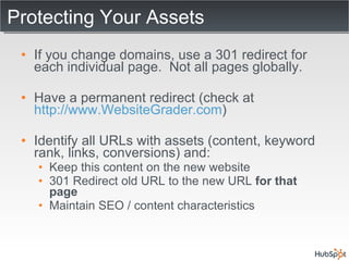 Protecting Your Assets If you change domains, use a 301 redirect for each individual page.  Not all pages globally. Have a permanent redirect (check at  http://www.WebsiteGrader.com ) Identify all URLs with assets (content, keyword rank, links, conversions) and: Keep this content on the new website 301 Redirect old URL to the new URL  for that page Maintain SEO / content characteristics 