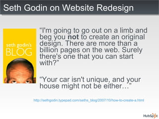 Seth Godin on Website Redesign “ I'm going to go out on a limb and beg you  not  to create an original design. There are more than a billion pages on the web. Surely there's one that you can start with?” “ Your car isn't unique, and your house might not be either…” http://sethgodin.typepad.com/seths_blog/2007/10/how-to-create-a.html 