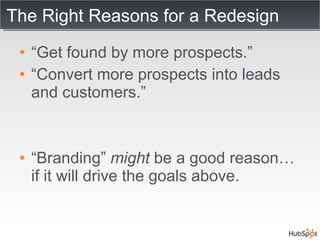 The Right Reasons for a Redesign “ Get found by more prospects.” “ Convert more prospects into leads and customers.” “ Branding”  might  be a good reason… if it will drive the goals above. 