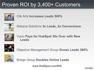Proven ROI by 3,400+ Customers Cilk Arts  Increases Leads 500% Makana Solutions  3x Leads, 2x Conversions Vocio  Pays for HubSpot 30x Over with New Leads Objective Management Group  Grows Leads 360% Bridge Group  Doubles Online Leads  www.HubSpot.com/ROI 