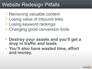 Website Redesign Pitfalls
 •   Removing valuable content
 •   Losing value of inbound links
 •   Losing keyword rankings
 •   Changing good conversion tools

 • Destroy your assets and you’ll get a
   drop in traffic and leads.
 • You’ll also have wasted time, effort
   and money.
 