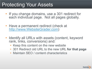 Protecting Your Assets
 • If you change domains, use a 301 redirect for
   each individual page. Not all pages globally.

 • Have a permanent redirect (check at
   http://www.WebsiteGrader.com)

 • Identify all URLs with assets (content, keyword
   rank, links, conversions) and:
   • Keep this content on the new website
   • 301 Redirect old URL to the new URL for that page
   • Maintain SEO / content characteristics
 