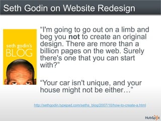 Seth Godin on Website Redesign

         “I'm going to go out on a limb and
         beg you not to create an original
         design. There are more than a
         billion pages on the web. Surely
         there's one that you can start
         with?”

         “Your car isn't unique, and your
         house might not be either…”
      http://sethgodin.typepad.com/seths_blog/2007/10/how-to-create-a.html
 