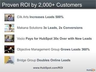 Proven ROI by 2,000+ Customers

     Cilk Arts Increases Leads 500%


     Makana Solutions 3x Leads, 2x Conversions


     Vocio Pays for HubSpot 30x Over with New Leads


     Objective Management Group Grows Leads 360%


     Bridge Group Doubles Online Leads

               www.HubSpot.com/ROI
 