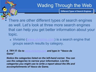 Wading Through the Web
                                                Different Types of Search Engines




 There are other different types of search engines
  as well. Let‟s look at three more search engines
  that can help you get better information about your
  topic.
     Vivisimo (www.vivisimo.com) is a search engine that
      groups search results by category.

4. TRY IT: Go to www.vivisimo.com and type in “Vasco da
Gama”
Notice the categories listed on the left-hand corner. You can
use the categories to narrow your information. List the
categories you might use to write a report about the life and
accomplishments of Vasco da Gama.
 