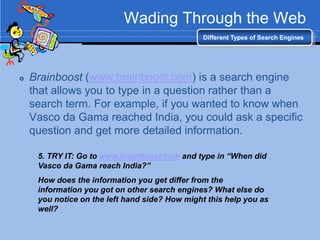 Wading Through the Web
                                                Different Types of Search Engines




   Brainboost (www.brainboost.com) is a search engine
    that allows you to type in a question rather than a
    search term. For example, if you wanted to know when
    Vasco da Gama reached India, you could ask a specific
    question and get more detailed information.

     5. TRY IT: Go to www.brainboost.com and type in “When did
     Vasco da Gama reach India?”
     How does the information you get differ from the
     information you got on other search engines? What else do
     you notice on the left hand side? How might this help you as
     well?
 