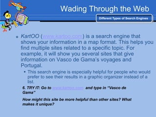 Wading Through the Web
                                            Different Types of Search Engines




   KartOO (www.kartoo.com) is a search engine that
    shows your information in a map format. This helps you
    find multiple sites related to a specific topic. For
    example, it will show you several sites that give
    information on Vasco de Gama‟s voyages and
    Portugal.
      This search engine is especially helpful for people who would
       prefer to see their results in a graphic organizer instead of a
       list.
    6. TRY IT: Go to www.kartoo.com and type in “Vasco de
    Gama”
    How might this site be more helpful than other sites? What
    makes it unique?
 