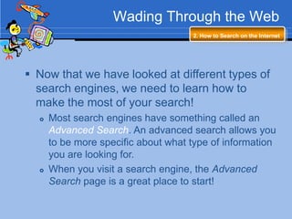 Wading Through the Web
                                     2. How to Search on the Internet




 Now that we have looked at different types of
  search engines, we need to learn how to
  make the most of your search!
     Most search engines have something called an
      Advanced Search. An advanced search allows you
      to be more specific about what type of information
      you are looking for.
     When you visit a search engine, the Advanced
      Search page is a great place to start!
 