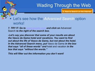 Wading Through the Web
                                                   2. How to Search on the Internet



  Let‟s see how the Advanced Search option
   works!
7. TRY IT: Go to www.google.com and click on Advanced
Search to the right of the search box.
-Let’s say you discover that some of your results are about
the Vasco da Gama hotel and vacations. You want to find
out about the life of Vasco da Gama, but not about the hotel.
In the Advanced Search menu, put Vasco da Gama in the box
that says “all of these words” and hotel and vacation in the
box that says “without the words.”
This will filter out the information you don’t want!
 