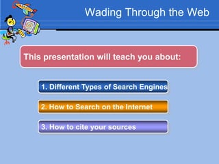 Wading Through the Web



This presentation will teach you about:


    1. Different Types of Search Engines

    2. How to Search on the Internet

    3. How to cite your sources
 