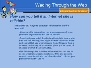 Wading Through the Web
                                                   2. How to Search on the Internet


How can you tell if an Internet site is
reliable?
  •REMEMBER: Anyone can post information on the
  Internet!
     •Make sure the information you are using comes from a
     person or organization that can be trusted.
     •One simple way to tell if a site is reliable is to look at who
     runs the site. Usually, looking at the first section of a web
     address will tell you where it came from. If it came from a
     museum, university, or some other place you’ve heard of,
     chances are that it can be trusted.
     •The following slide provides a checklist you can use to
     decide whether a website is reliable. If the site contains
     several characteristics in the “Questionable” column, you
     probably shouldn’t use it!
 