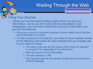 Wading Through the Web
                                                          3. How to cite your sources


 Citing Your Sources
      Citing your sources means telling people where you got your
       information. Just as you list books and encyclopedias in your
       bibliography, you must also include the sources of information you
       got from the Internet.
         Citing your sources is important because it shows others how to find the
          same information you found.
         To cite a source on the Internet, you need to have a written record
          of the following information for each website that you actually use
          in your report or essay:
                  The name of the site and the author (Who made the website?
                   A company? An organization? An individual?)
                  What day you found the information
                  The web address or URL
                  The copyright date for the website (usually found at the bottom
                   of the homepage)
 
