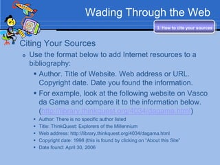 Wading Through the Web
                                                                   3. How to cite your sources


 Citing Your Sources
     Use the format below to add Internet resources to a
      bibliography:
        Author. Title of Website. Web address or URL.
         Copyright date. Date you found the information.
        For example, look at the following website on Vasco
         da Gama and compare it to the information below.
         (http://library.thinkquest.org/4034/dagama.html)
          Author: There is no specific author listed
          Title: ThinkQuest: Explorers of the Millennium
          Web address: http://library.thinkquest.org/4034/dagama.html
          Copyright date: 1998 (this is found by clicking on “About this Site”
          Date found: April 30, 2006
 