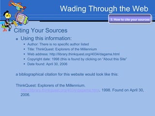 Wading Through the Web
                                                                   3. How to cite your sources


 Citing Your Sources
     Using this information:
          Author: There is no specific author listed
          Title: ThinkQuest: Explorers of the Millennium
          Web address: http://library.thinkquest.org/4034/dagama.html
          Copyright date: 1998 (this is found by clicking on “About this Site”
          Date found: April 30, 2006


  a bibliographical citation for this website would look like this:

  ThinkQuest: Explorers of the Millennium.
    http://library.thinkquest.org/4034/dagama.html. 1998. Found on April 30,
    2006.
 