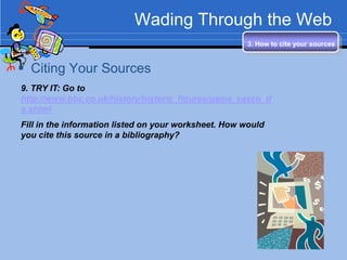Wading Through the Web
                                                      3. How to cite your sources


 Citing Your Sources
9. TRY IT: Go to
http://www.bbc.co.uk/history/historic_figures/gama_vasco_d
a.shtml
Fill in the information listed on your worksheet. How would
you cite this source in a bibliography?
 