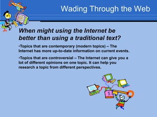 Wading Through the Web

When might using the Internet be
better than using a traditional text?
•Topics that are contemporary (modern topics) – The
Internet has more up-to-date information on current events.
•Topics that are controversial – The Internet can give you a
lot of different opinions on one topic. It can help you
research a topic from different perspectives.
 